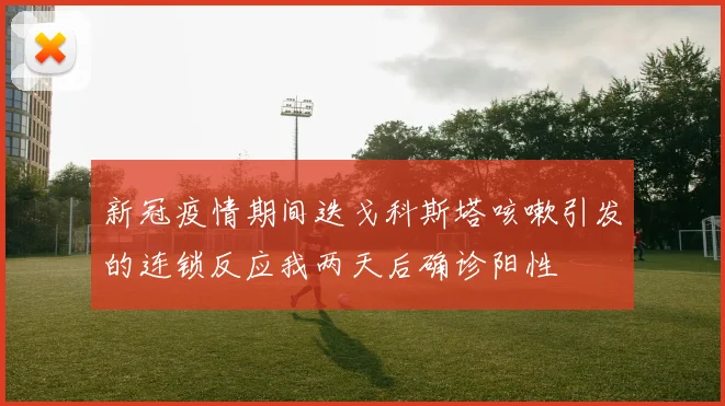 新冠疫情期间迭戈科斯塔咳嗽引发的连锁反应我两天后确诊阳性