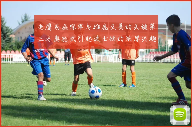 老鹰或成绿军与雄鹿交易的关键第三方奥孔武引起波士顿的浓厚兴趣