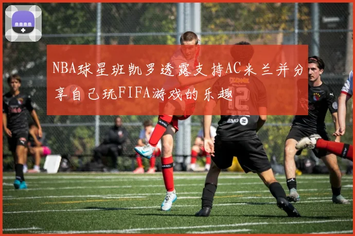 NBA球星班凯罗透露支持AC米兰并分享自己玩FIFA游戏的乐趣