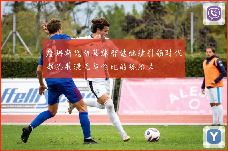 詹姆斯凭借篮球智慧继续引领时代潮流展现无与伦比的统治力