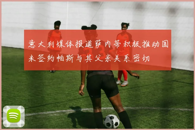 意大利媒体报道萨内蒂积极推动国米签约帕斯与其父亲关系密切