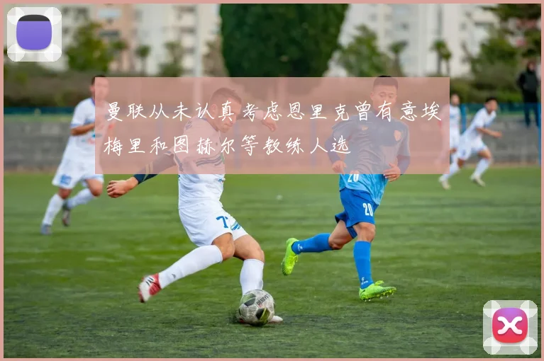 曼联从未认真考虑恩里克曾有意埃梅里和图赫尔等教练人选