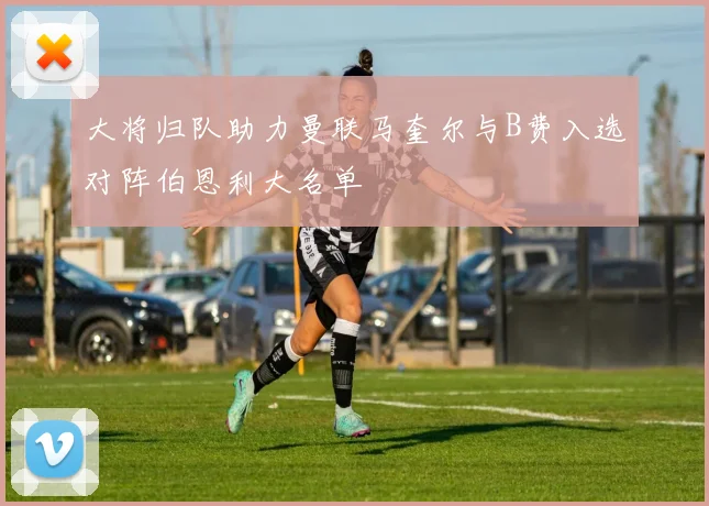 大将归队助力曼联马奎尔与B费入选对阵伯恩利大名单