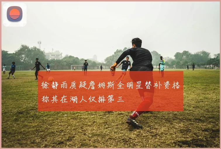 徐静雨质疑詹姆斯全明星替补资格称其在湖人仅排第三