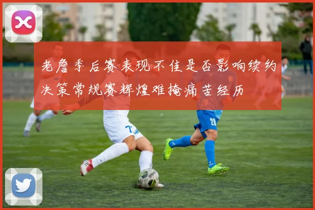 老詹季后赛表现不佳是否影响续约决策常规赛辉煌难掩痛苦经历