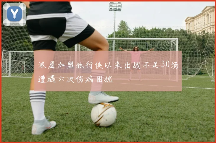 浓眉加盟独行侠以来出战不足30场遭遇六次伤病困扰