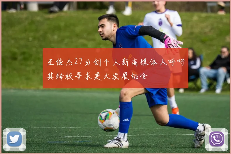 王俊杰27分创个人新高媒体人呼吁其转校寻求更大发展机会