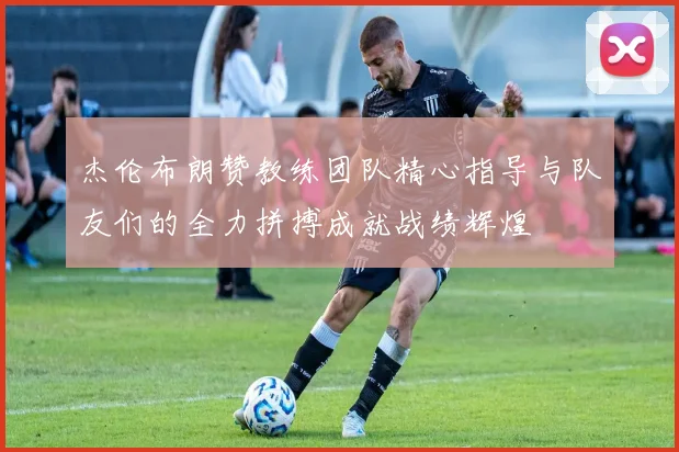 杰伦布朗赞教练团队精心指导与队友们的全力拼搏成就战绩辉煌
