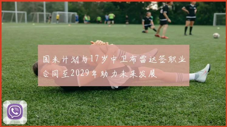 国米计划与17岁中卫布雷达签职业合同至2029年助力未来发展