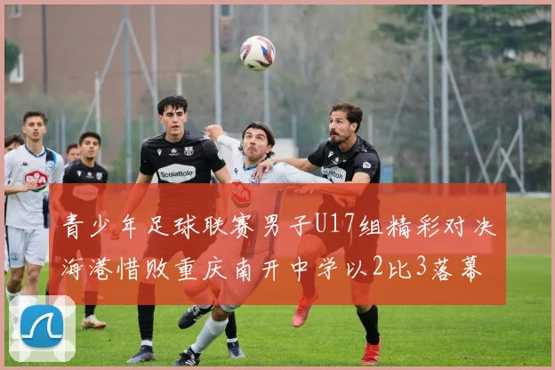 青少年足球联赛男子U17组精彩对决海港惜败重庆南开中学以2比3落幕