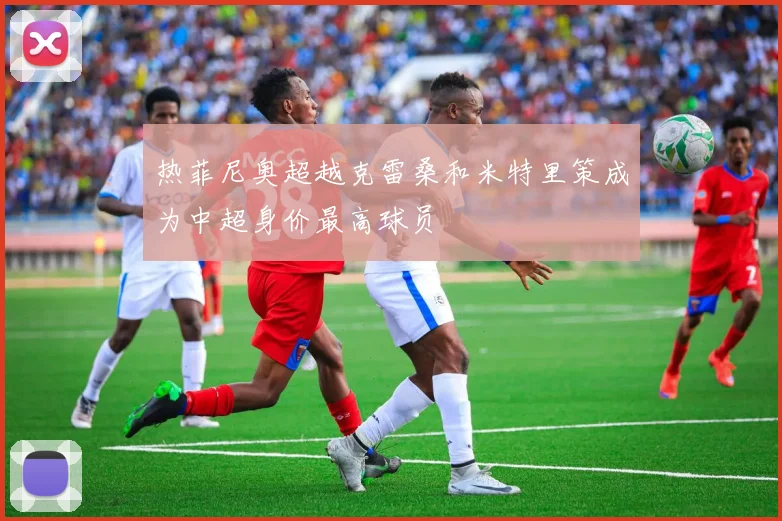 热菲尼奥超越克雷桑和米特里策成为中超身价最高球员